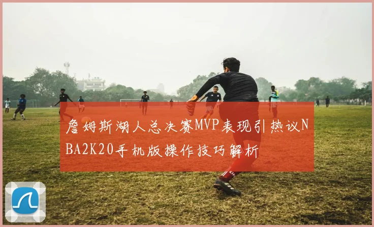 詹姆斯湖人总决赛MVP表现引热议NBA2K20手机版操作技巧解析