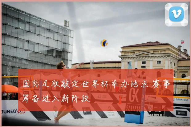国际足联敲定世界杯举办地点 赛事筹备进入新阶段