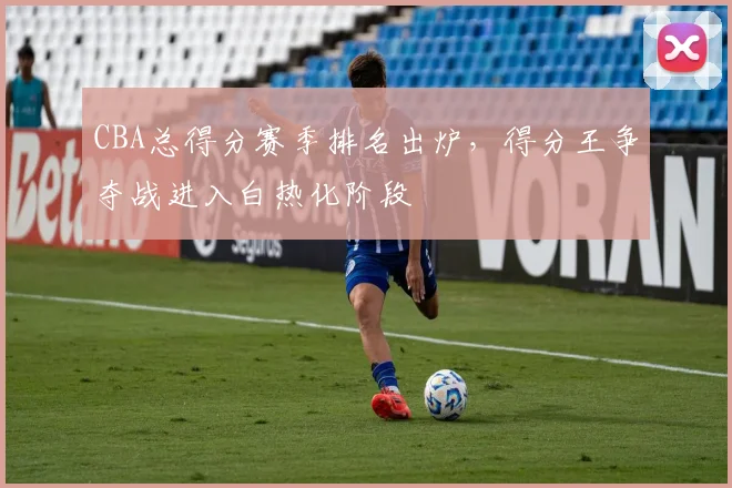 CBA总得分赛季排名出炉,得分王争夺战进入白热化阶段
