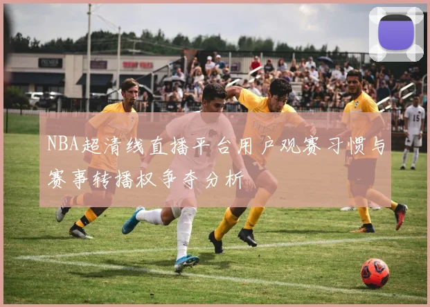 NBA超清线直播平台用户观赛习惯与赛事转播权争夺分析