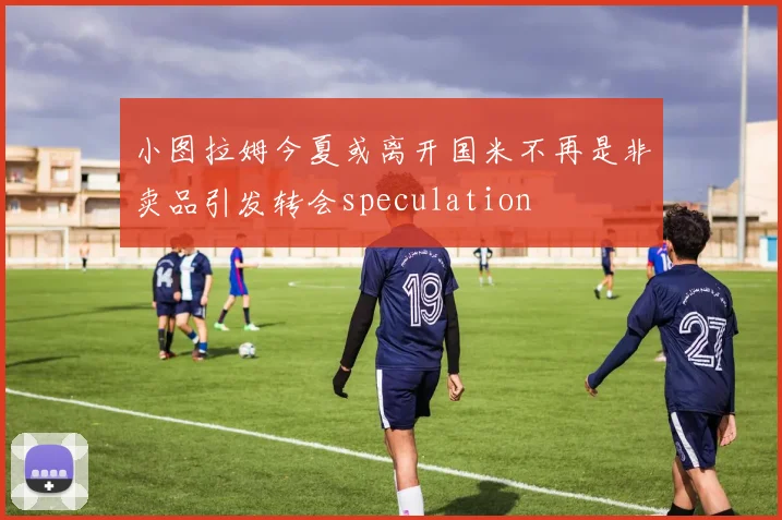 小图拉姆今夏或离开国米不再是非卖品引发转会speculation