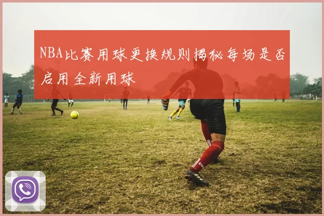 NBA比赛用球更换规则揭秘每场是否启用全新用球