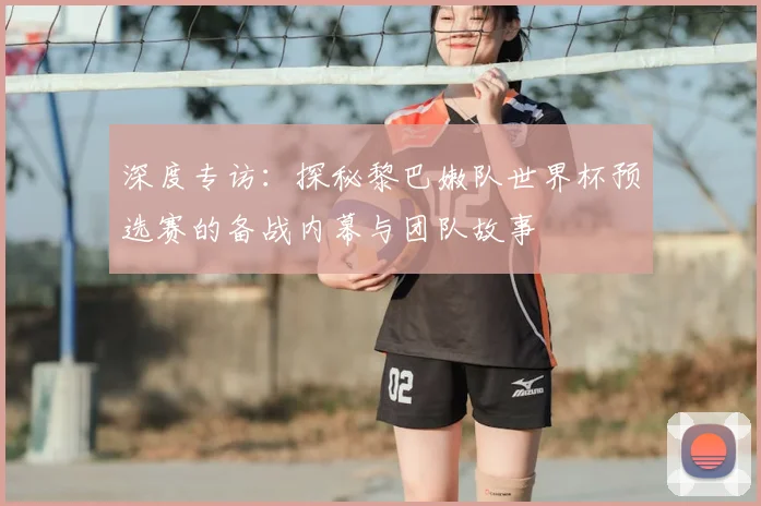 深度专访:探秘黎巴嫩队世界杯预选赛的备战内幕与团队故事