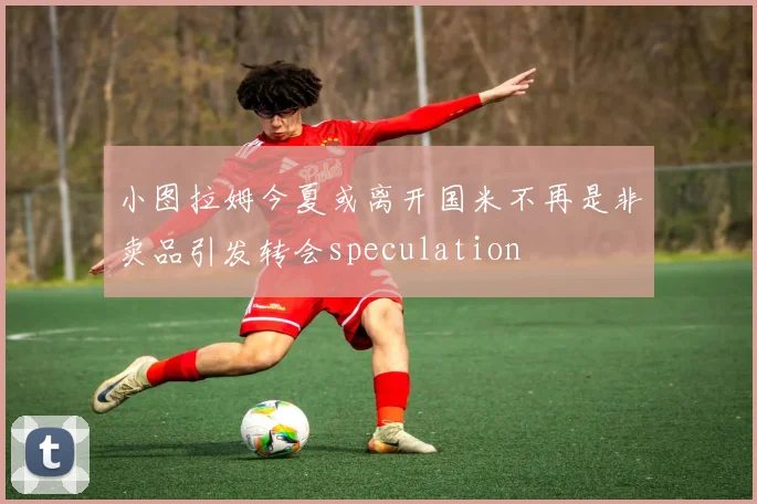 小图拉姆今夏或离开国米不再是非卖品引发转会speculation