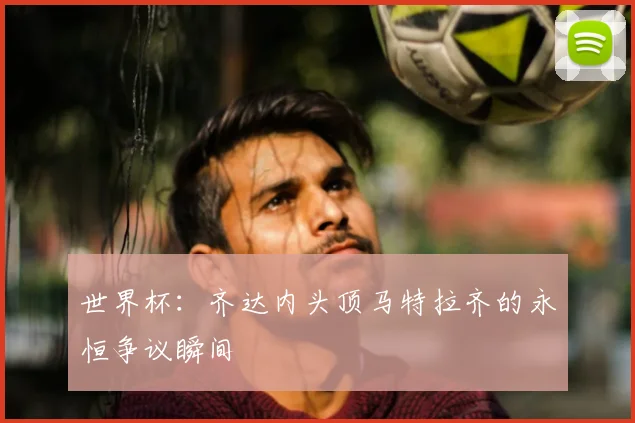 世界杯：齐达内头顶马特拉齐的永恒争议瞬间