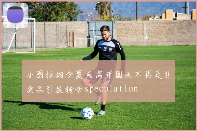 小图拉姆今夏或离开国米不再是非卖品引发转会speculation