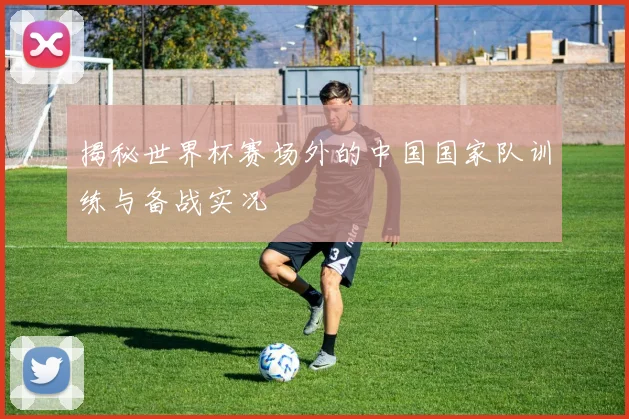 揭秘世界杯赛场外的中国国家队训练与备战实况
