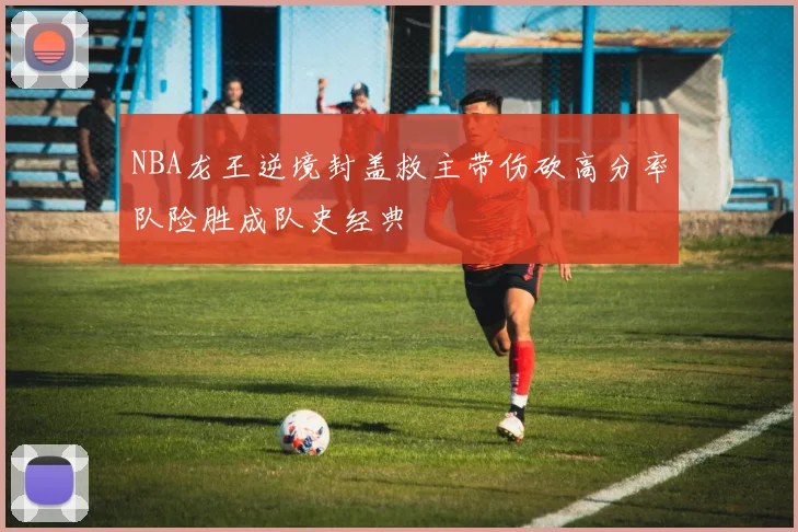 NBA龙王逆境封盖救主带伤砍高分率队险胜成队史经典
