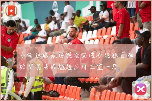 小哈达威采访现场突遇冷场独自面对空荡房间尴尬应对三室一厅