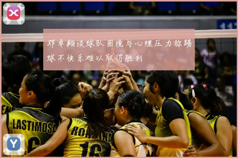 邓卓翔谈球队困境与心理压力称踢球不快乐难以取得胜利
