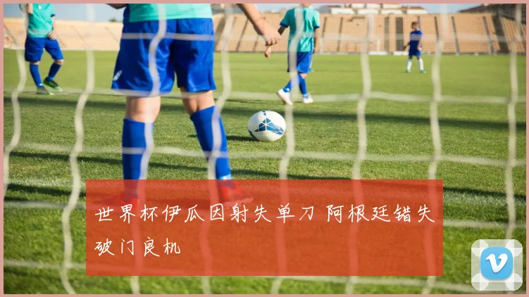 世界杯伊瓜因射失单刀 阿根廷错失破门良机