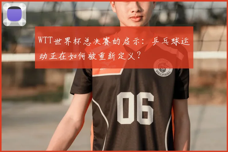 WTT世界杯总决赛的启示:乒乓球运动正在如何被重新定义?