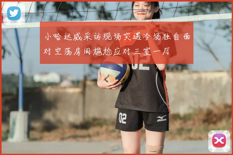 小哈达威采访现场突遇冷场独自面对空荡房间尴尬应对三室一厅