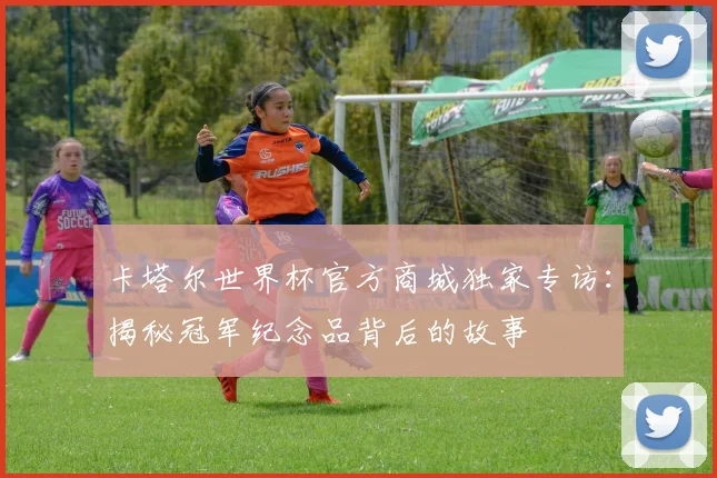 卡塔尔世界杯官方商城独家专访：揭秘冠军纪念品背后的故事