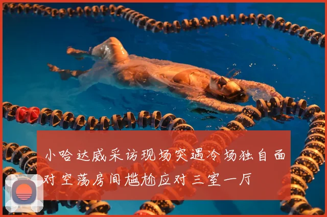 小哈达威采访现场突遇冷场独自面对空荡房间尴尬应对三室一厅
