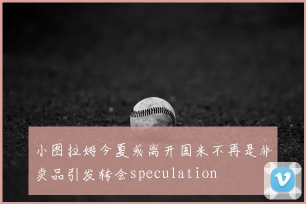 小图拉姆今夏或离开国米不再是非卖品引发转会speculation