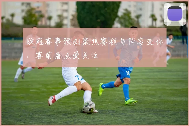 欧冠赛事预测聚焦赛程与阵容变化，赛前看点受关注