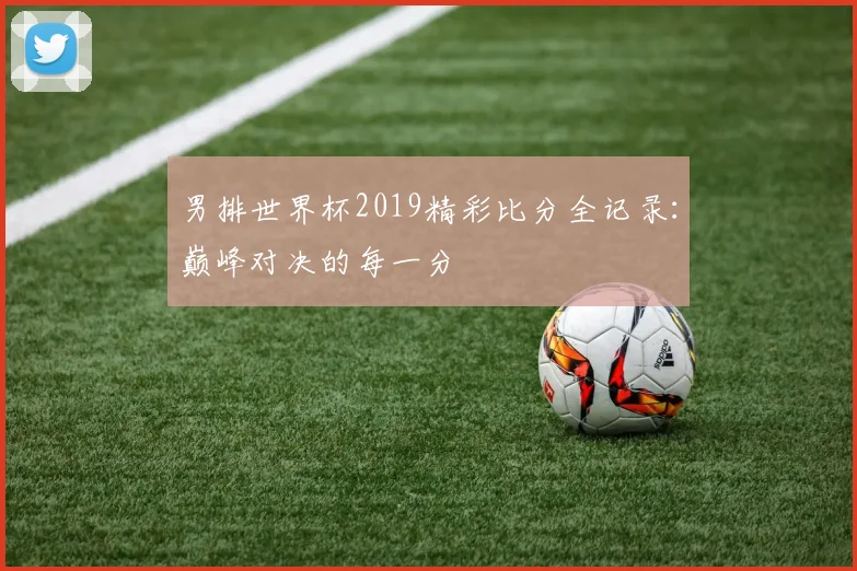 男排世界杯2019精彩比分全记录:巅峰对决的每一分