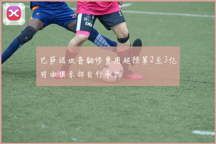 巴萨诺坎普翻修费用超预算2至3亿将由俱乐部自行承担