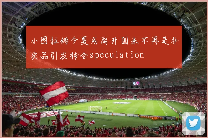 小图拉姆今夏或离开国米不再是非卖品引发转会speculation