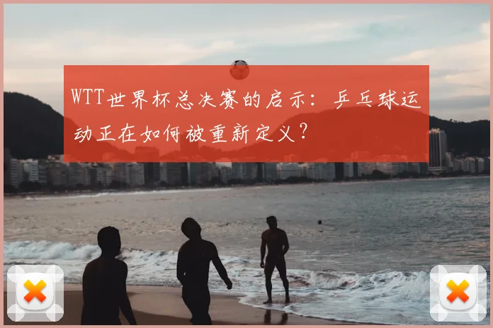WTT世界杯总决赛的启示：乒乓球运动正在如何被重新定义？