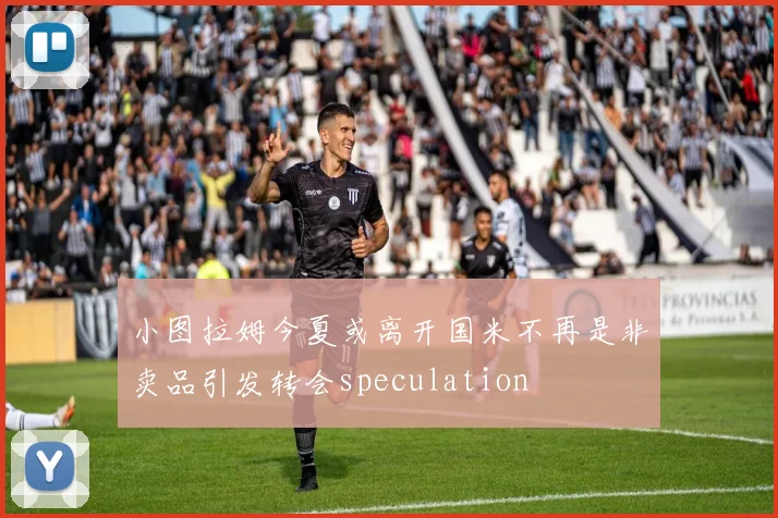 小图拉姆今夏或离开国米不再是非卖品引发转会speculation