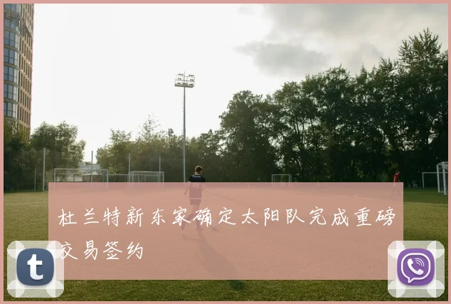 杜兰特新东家确定太阳队完成重磅交易签约