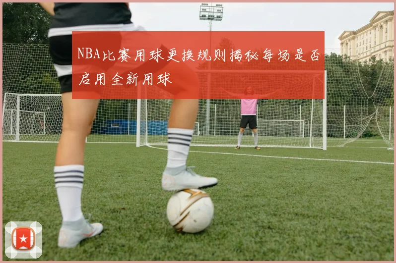 NBA比赛用球更换规则揭秘每场是否启用全新用球