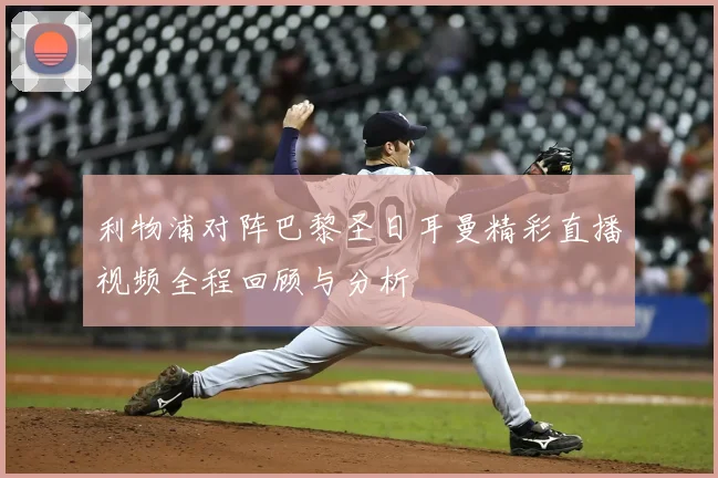 利物浦对阵巴黎圣日耳曼精彩直播视频全程回顾与分析