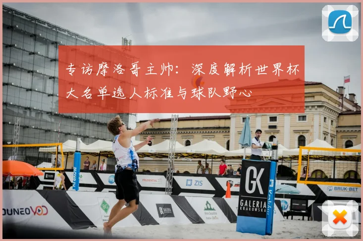 专访摩洛哥主帅:深度解析世界杯大名单选人标准与球队野心