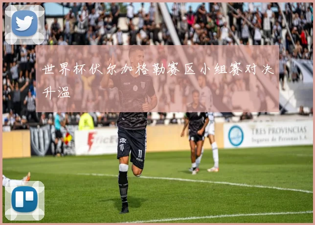 世界杯伏尔加格勒赛区小组赛对决升温