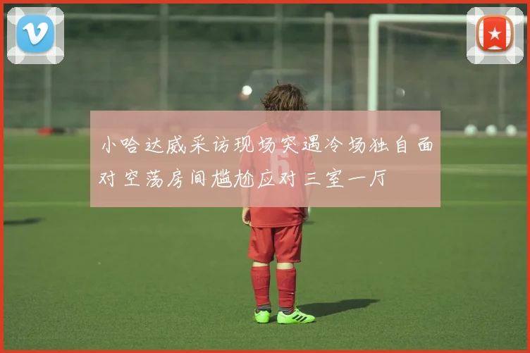 小哈达威采访现场突遇冷场独自面对空荡房间尴尬应对三室一厅