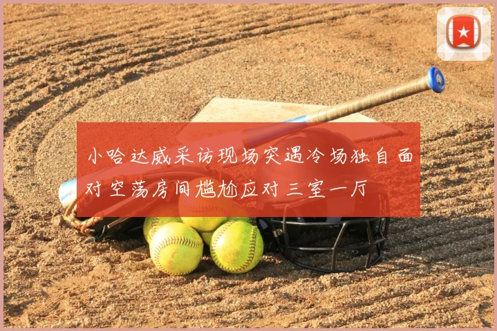小哈达威采访现场突遇冷场独自面对空荡房间尴尬应对三室一厅