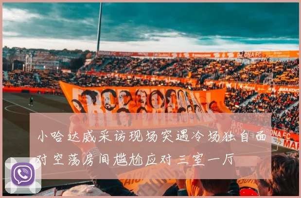 小哈达威采访现场突遇冷场独自面对空荡房间尴尬应对三室一厅